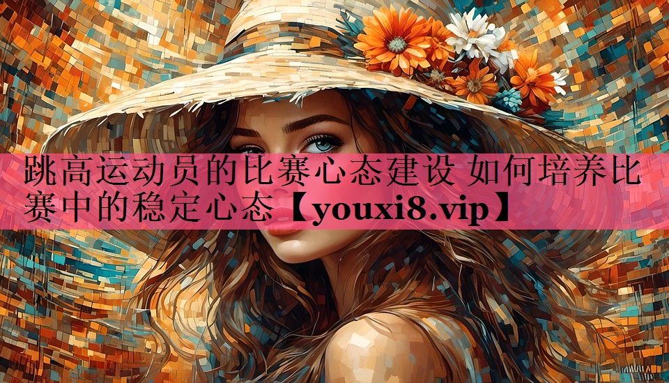 跳高运动员的比赛心态建设 如何培养比赛中的稳定心态