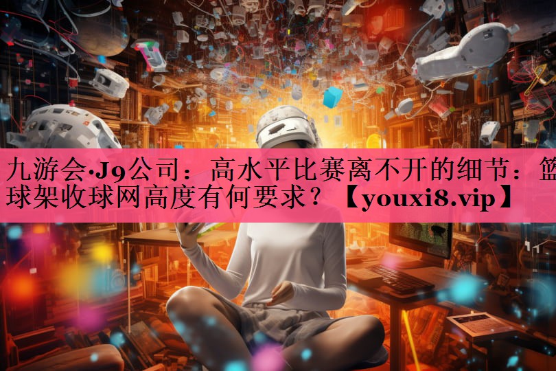 九游会·J9公司：高水平比赛离不开的细节：篮球架收球网高度有何要求？