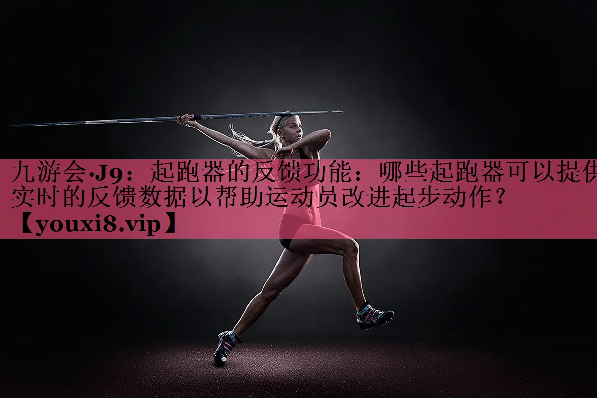 九游会·J9：起跑器的反馈功能：哪些起跑器可以提供实时的反馈数据以帮助运动员改进起步动作？