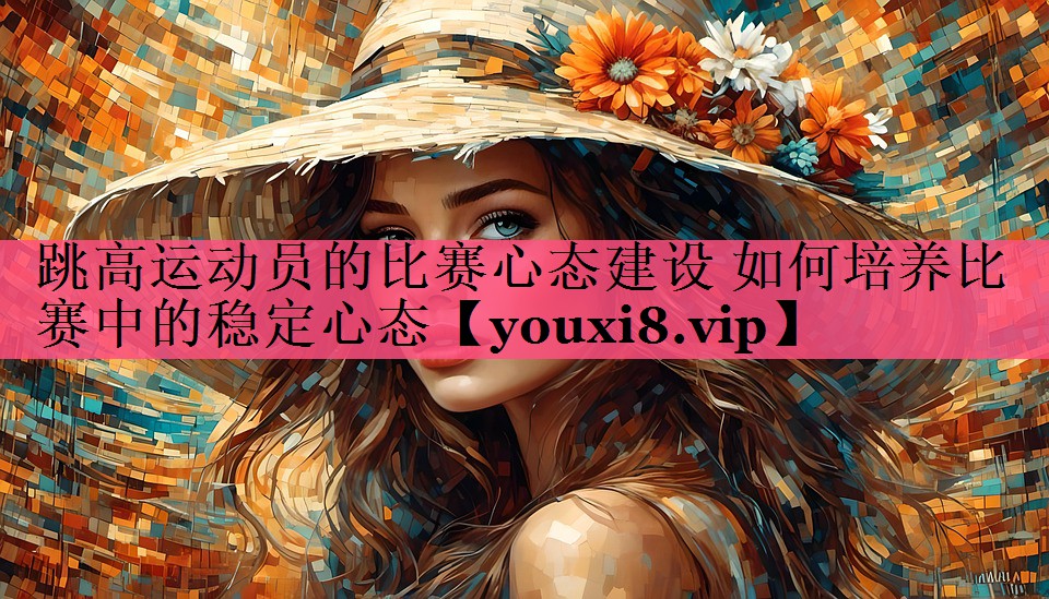 跳高运动员的比赛心态建设 如何培养比赛中的稳定心态